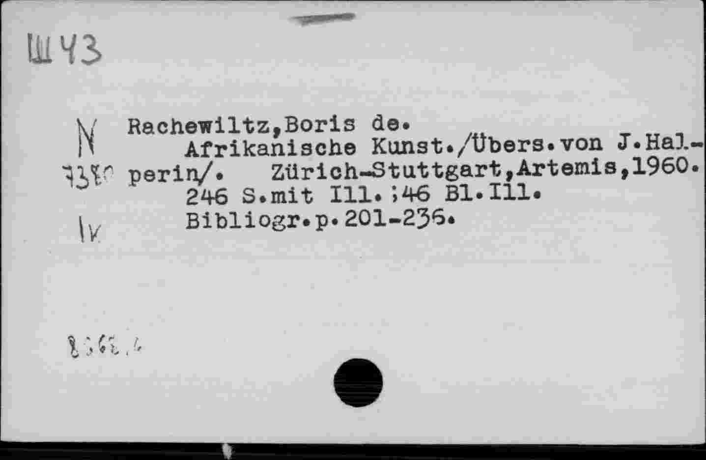 ﻿W
V Rachewiltz,Boris de.
|\ Afrikanische Kunst./Übers.von J.Hal-11ЛГ periri/.	Zürich-Stuttgart,Artemis,I960.
246 S.mit Ill.’>46 Bl.Ill.
і,	Bibliogr.p. 201-2J6.
